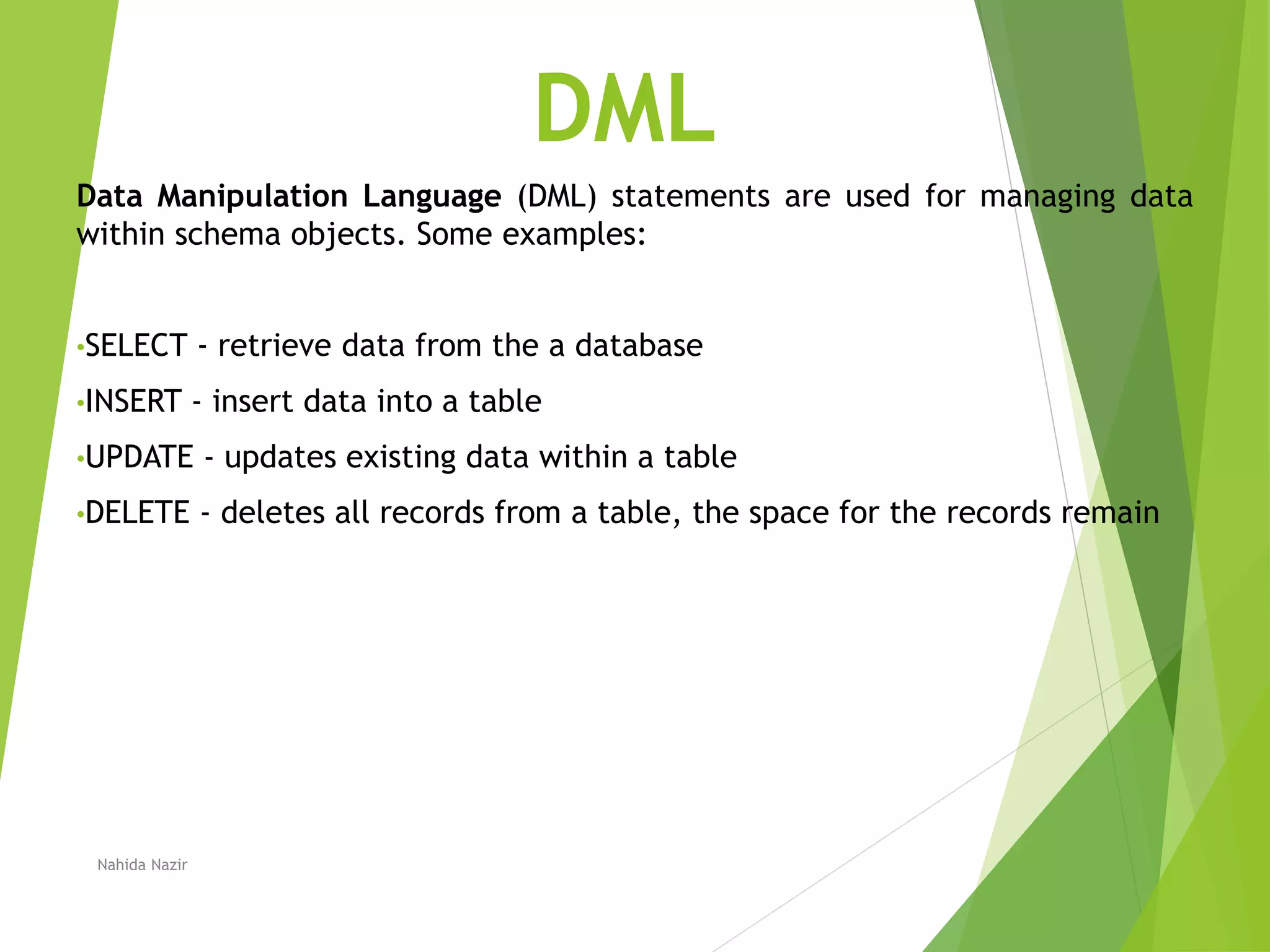 DML
Data Manipulation Language (DML) statements are used for managing data
within schema objects. Some examples:
•SELECT - retrieve data from the a database
•INSERT - insert data into a table
•UPDATE - updates existing data within a table
•DELETE - deletes all records from a table, the space for the records remain
Nahida Nazir
 
