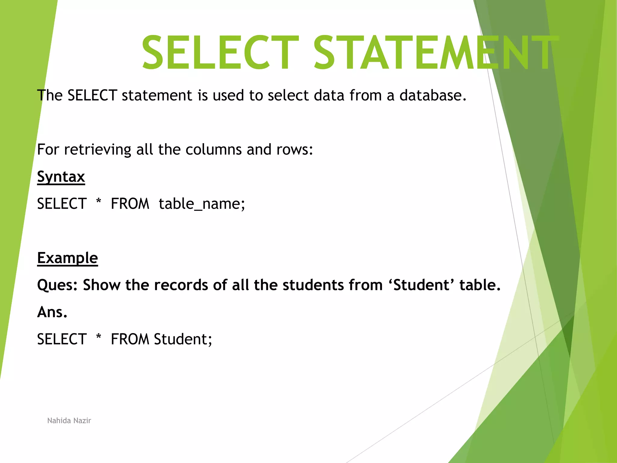 SELECT STATEMENT
The SELECT statement is used to select data from a database.
For retrieving all the columns and rows:
Syntax
SELECT * FROM table_name;
Example
Ques: Show the records of all the students from ‘Student’ table.
Ans.
SELECT * FROM Student;
Nahida Nazir
 