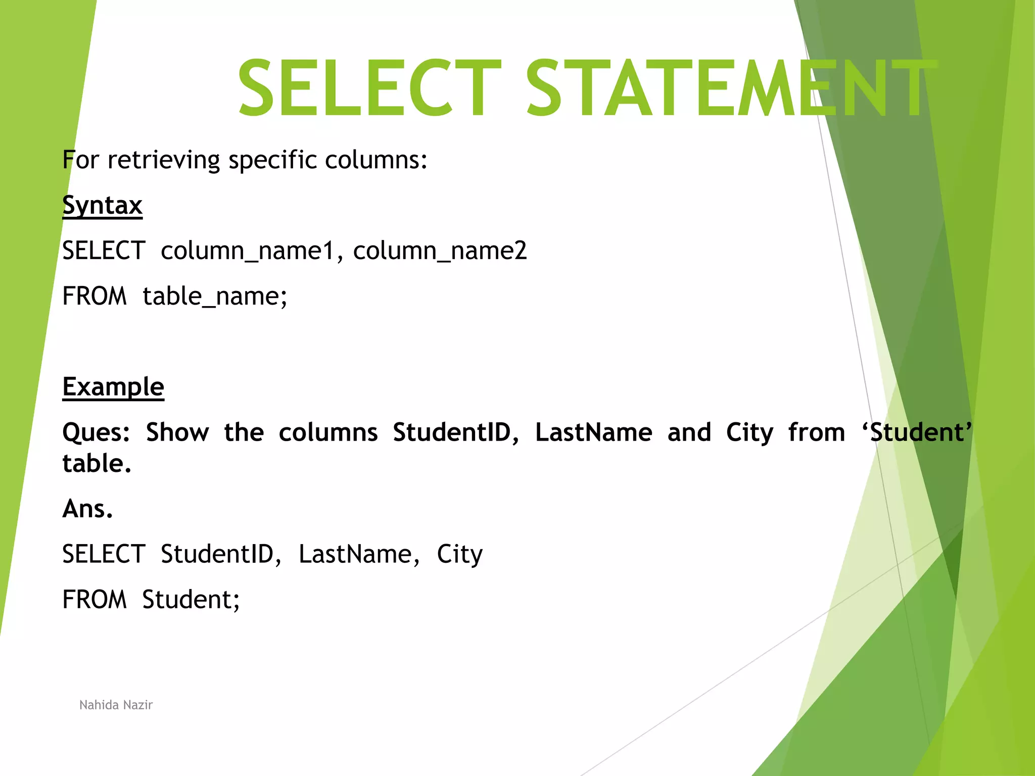 SELECT STATEMENT
For retrieving specific columns:
Syntax
SELECT column_name1, column_name2
FROM table_name;
Example
Ques: Show the columns StudentID, LastName and City from ‘Student’
table.
Ans.
SELECT StudentID, LastName, City
FROM Student;
Nahida Nazir
 