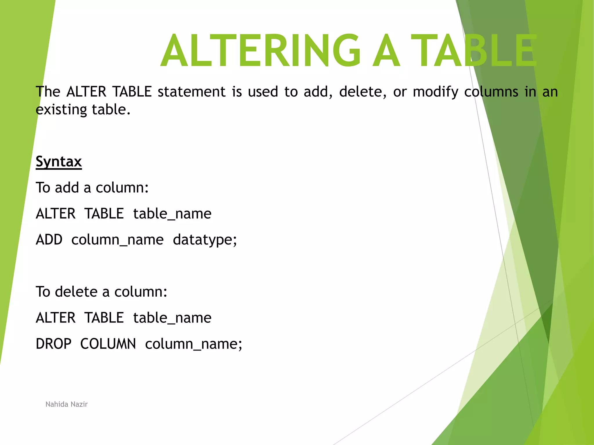 ALTERING A TABLE
The ALTER TABLE statement is used to add, delete, or modify columns in an
existing table.
Syntax
To add a column:
ALTER TABLE table_name
ADD column_name datatype;
To delete a column:
ALTER TABLE table_name
DROP COLUMN column_name;
Nahida Nazir
 
