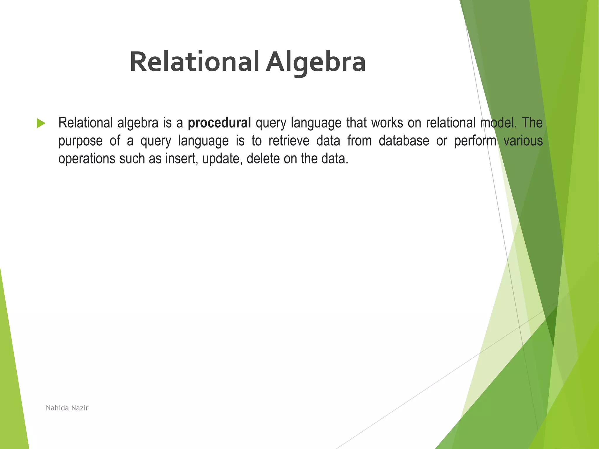 Relational Algebra
 Relational algebra is a procedural query language that works on relational model. The
purpose of a query language is to retrieve data from database or perform various
operations such as insert, update, delete on the data.
Nahida Nazir
 