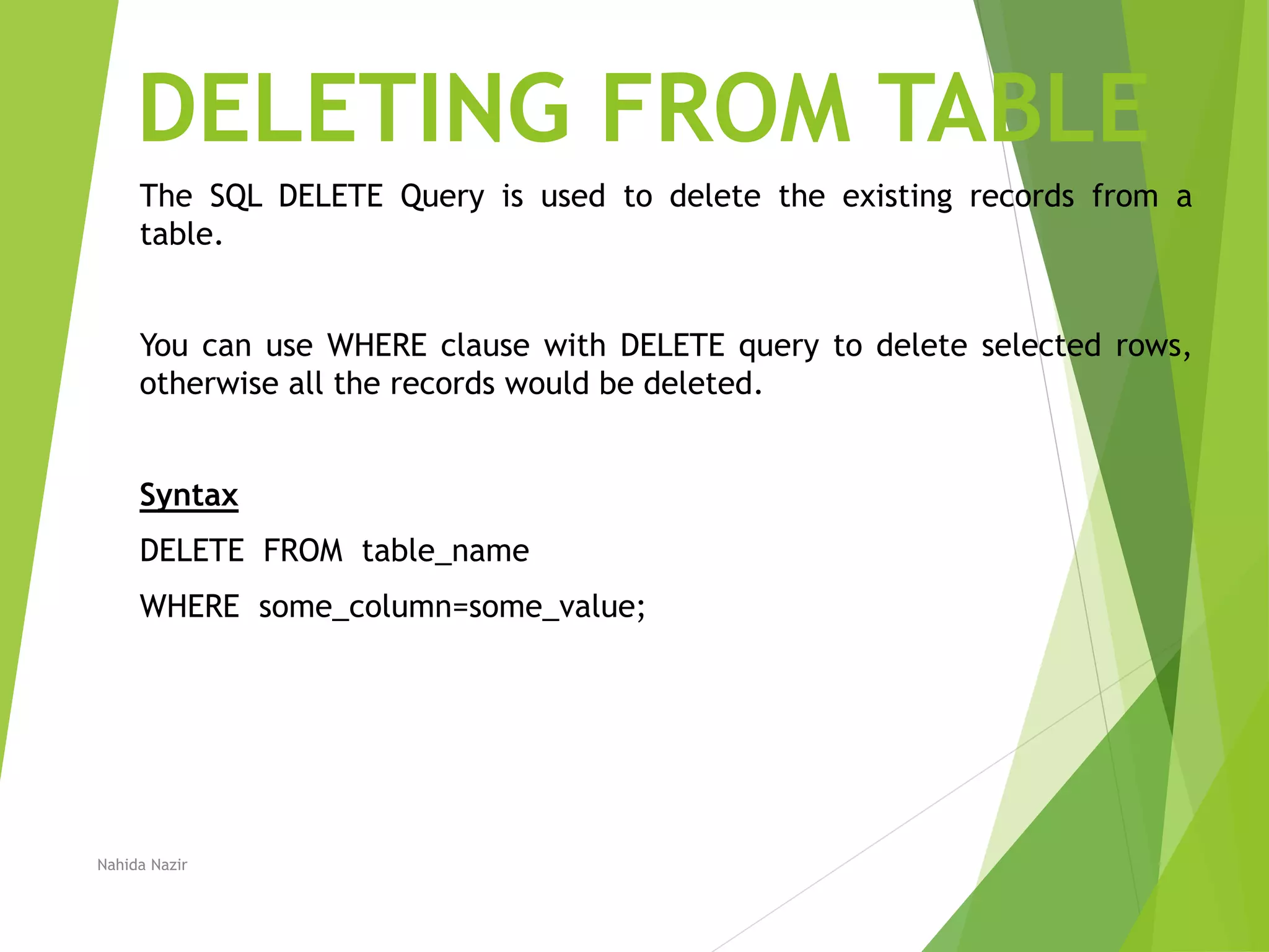 DELETING FROM TABLE
The SQL DELETE Query is used to delete the existing records from a
table.
You can use WHERE clause with DELETE query to delete selected rows,
otherwise all the records would be deleted.
Syntax
DELETE FROM table_name
WHERE some_column=some_value;
Nahida Nazir
 