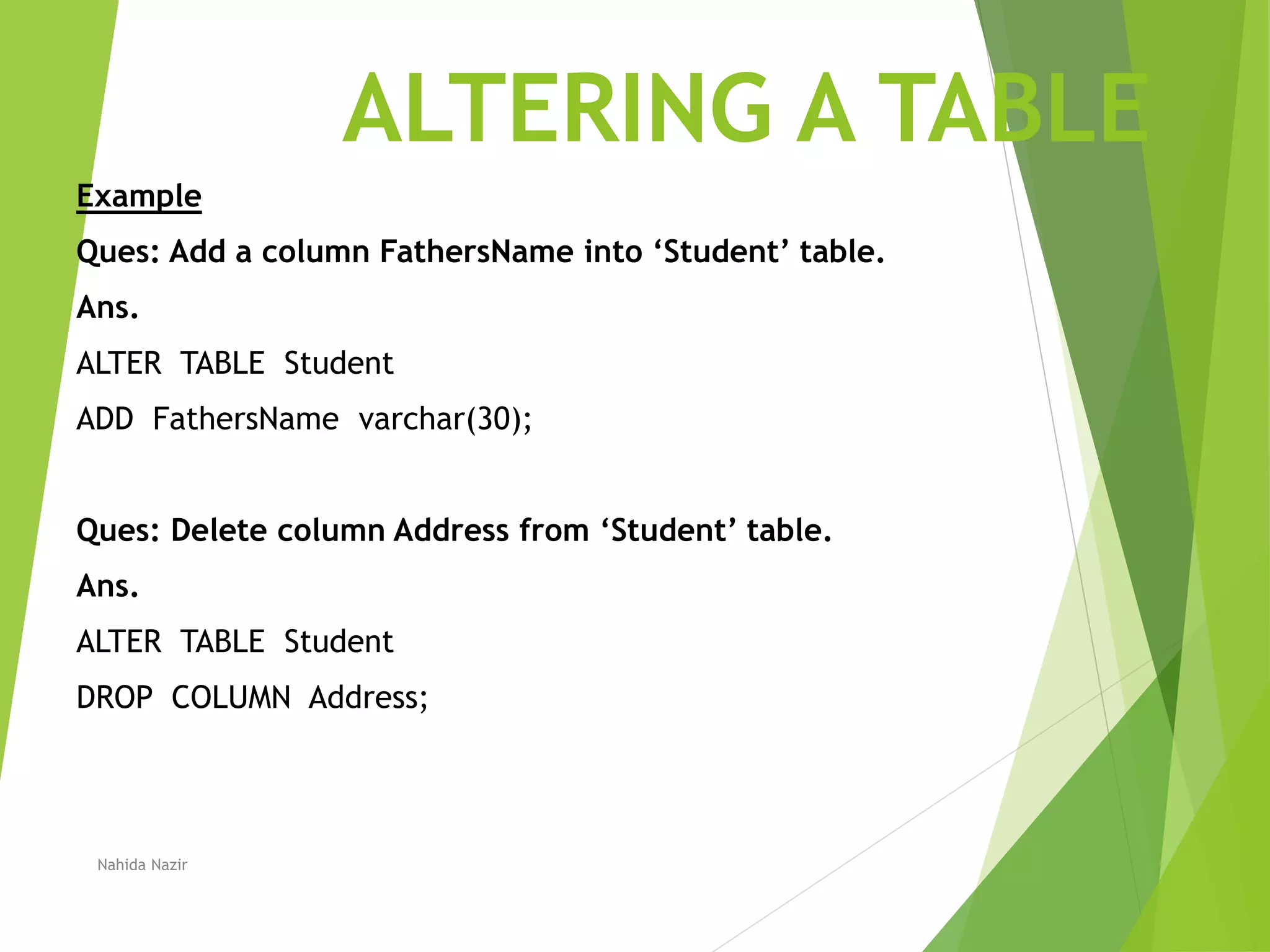 ALTERING A TABLE
Example
Ques: Add a column FathersName into ‘Student’ table.
Ans.
ALTER TABLE Student
ADD FathersName varchar(30);
Ques: Delete column Address from ‘Student’ table.
Ans.
ALTER TABLE Student
DROP COLUMN Address;
Nahida Nazir
 