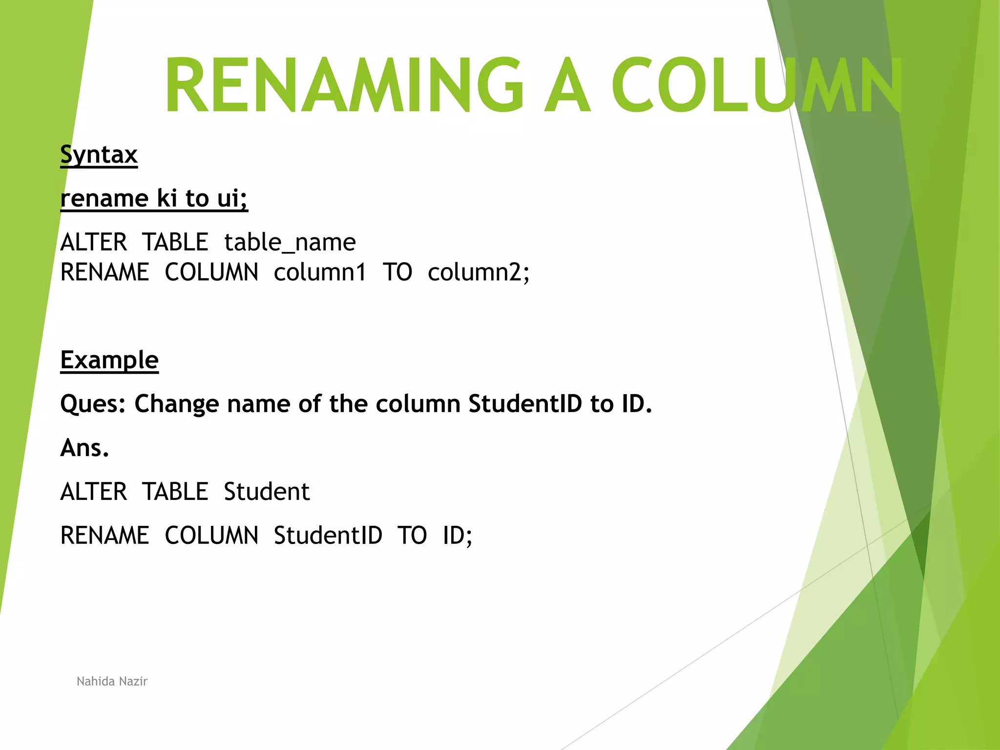 RENAMING A COLUMN
Syntax
rename ki to ui;
ALTER TABLE table_name
RENAME COLUMN column1 TO column2;
Example
Ques: Change name of the column StudentID to ID.
Ans.
ALTER TABLE Student
RENAME COLUMN StudentID TO ID;
Nahida Nazir
 