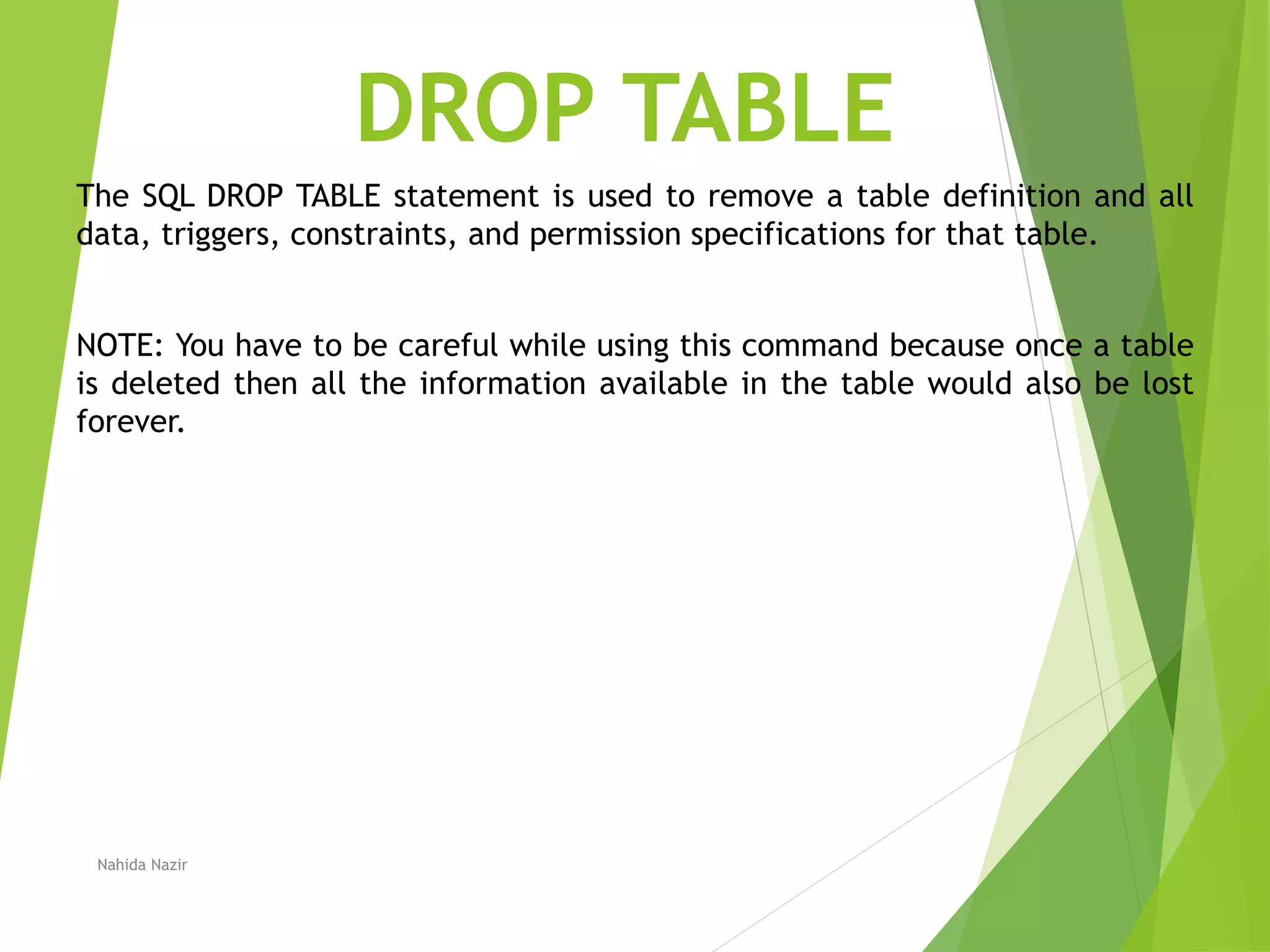 DROP TABLE
The SQL DROP TABLE statement is used to remove a table definition and all
data, triggers, constraints, and permission specifications for that table.
NOTE: You have to be careful while using this command because once a table
is deleted then all the information available in the table would also be lost
forever.
Nahida Nazir
 