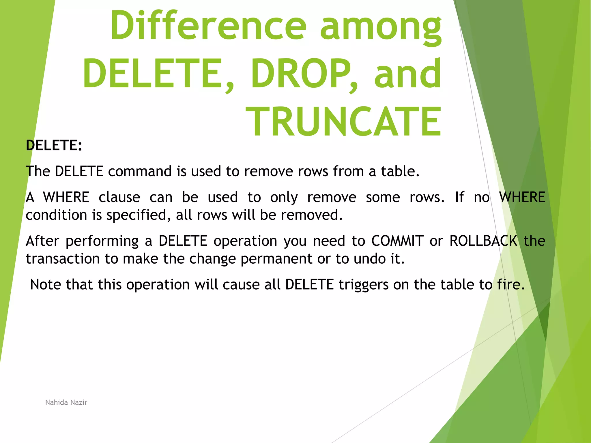 Difference among
DELETE, DROP, and
TRUNCATE
DELETE:
The DELETE command is used to remove rows from a table.
A WHERE clause can be used to only remove some rows. If no WHERE
condition is specified, all rows will be removed.
After performing a DELETE operation you need to COMMIT or ROLLBACK the
transaction to make the change permanent or to undo it.
Note that this operation will cause all DELETE triggers on the table to fire.
Nahida Nazir
 