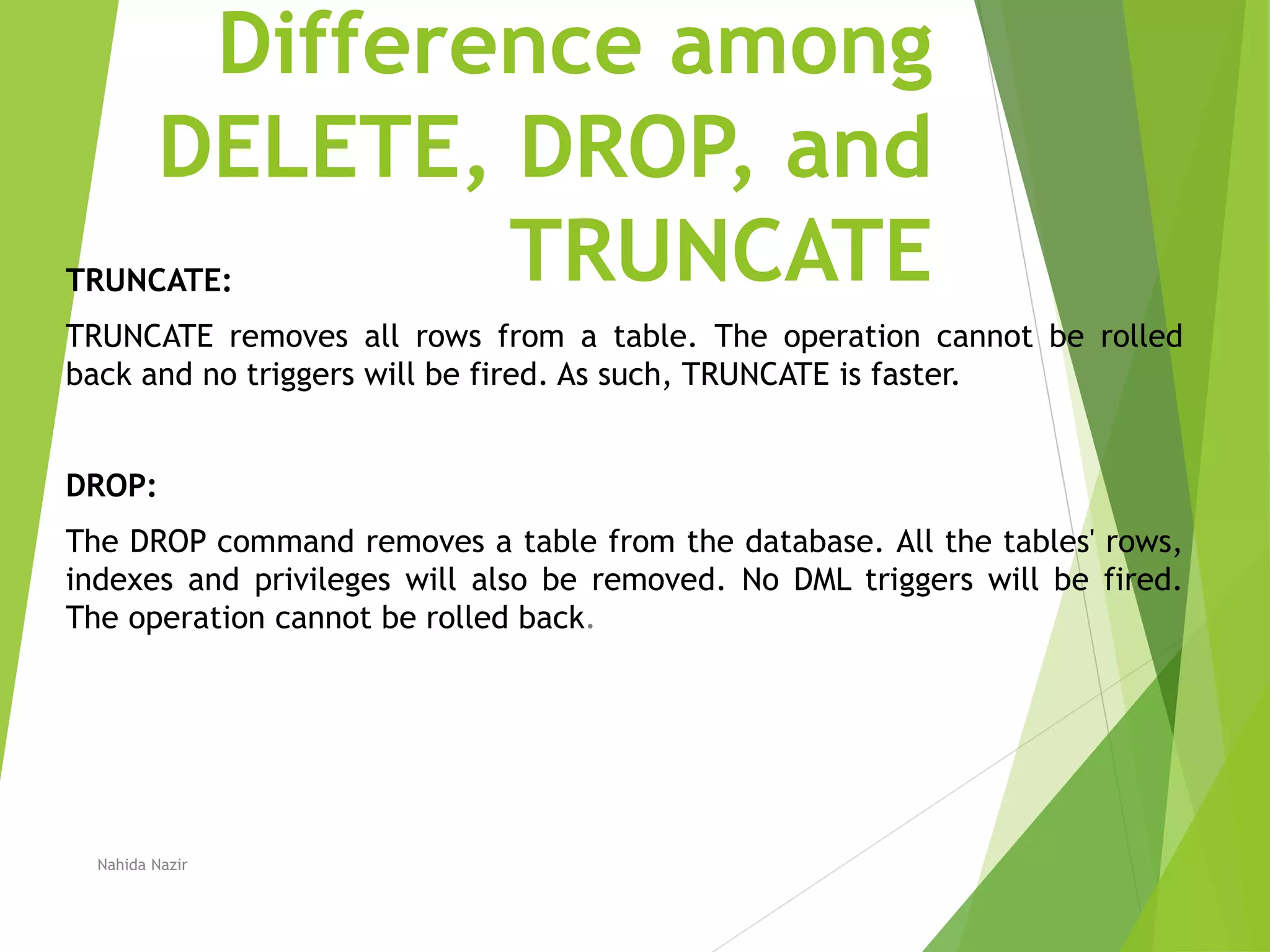 Difference among
DELETE, DROP, and
TRUNCATE
TRUNCATE:
TRUNCATE removes all rows from a table. The operation cannot be rolled
back and no triggers will be fired. As such, TRUNCATE is faster.
DROP:
The DROP command removes a table from the database. All the tables' rows,
indexes and privileges will also be removed. No DML triggers will be fired.
The operation cannot be rolled back.
Nahida Nazir
 