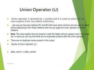 Union Operator (∪)
 Union operator is denoted by ∪ symbol and it is used to select all the
rows (tuples) from two tables (relations).
 Lets say we have two relations R1 and R2 both have same columns and we want to select
all the tuples(rows) from these relations then we can apply the union operator on these
relations.
 Note: The rows (tuples) that are present in both the tables will only appear once in the union
set. In short you can say that there are no duplicates present after the union operation.
 There are no duplicate names present in the output
 Syntax of Union Operator (∪)
 table_name1 ∪ table_name2
Nahida Nazir
 