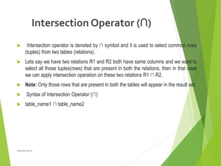 Intersection Operator (∩)
 Intersection operator is denoted by ∩ symbol and it is used to select common rows
(tuples) from two tables (relations).
 Lets say we have two relations R1 and R2 both have same columns and we want to
select all those tuples(rows) that are present in both the relations, then in that case
we can apply intersection operation on these two relations R1 ∩ R2.
 Note: Only those rows that are present in both the tables will appear in the result set.
 Syntax of Intersection Operator (∩)
 table_name1 ∩ table_name2
Nahida Nazir
 