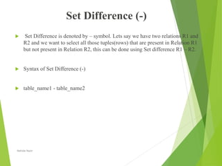 Set Difference (-)
 Set Difference is denoted by – symbol. Lets say we have two relations R1 and
R2 and we want to select all those tuples(rows) that are present in Relation R1
but not present in Relation R2, this can be done using Set difference R1 – R2.
 Syntax of Set Difference (-)
 table_name1 - table_name2
Nahida Nazir
 