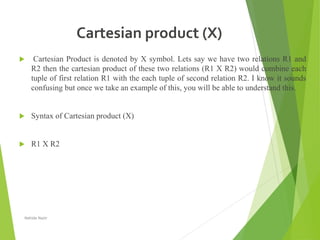 Cartesian product (X)
 Cartesian Product is denoted by X symbol. Lets say we have two relations R1 and
R2 then the cartesian product of these two relations (R1 X R2) would combine each
tuple of first relation R1 with the each tuple of second relation R2. I know it sounds
confusing but once we take an example of this, you will be able to understand this.
 Syntax of Cartesian product (X)
 R1 X R2
Nahida Nazir
 