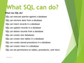 What SQL can do?
What Can SQL do?
-SQL can execute queries against a database
-SQL can retrieve data from a database
-SQL can insert records in a database
-SQL can update records in a database
-SQL can delete records from a database
-SQL can create new databases
-SQL can create new tables in a database
-SQL can create stored procedures in a database
-SQL can create views in a database
-SQL can set permissions on tables, procedures, and views
Nahida Nazir
 