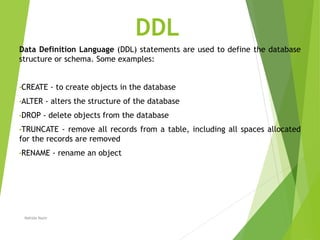 DDL
Data Definition Language (DDL) statements are used to define the database
structure or schema. Some examples:
•CREATE - to create objects in the database
•ALTER - alters the structure of the database
•DROP - delete objects from the database
•TRUNCATE - remove all records from a table, including all spaces allocated
for the records are removed
•RENAME - rename an object
Nahida Nazir
 