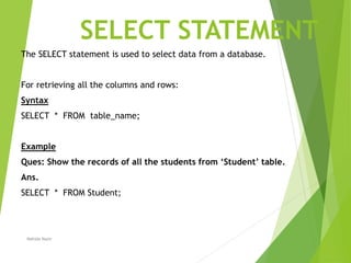 SELECT STATEMENT
The SELECT statement is used to select data from a database.
For retrieving all the columns and rows:
Syntax
SELECT * FROM table_name;
Example
Ques: Show the records of all the students from ‘Student’ table.
Ans.
SELECT * FROM Student;
Nahida Nazir
 