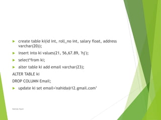  create table ki(id int, roll_no int, salary float, address
varchar(20));
 insert into ki values(21, 56,67.89, 'hj');
 select*from ki;
 alter table ki add email varchar(23);
ALTER TABLE ki
DROP COLUMN Email;
 update ki set email='nahida@12.gmail.com’
Nahida Nazir
 