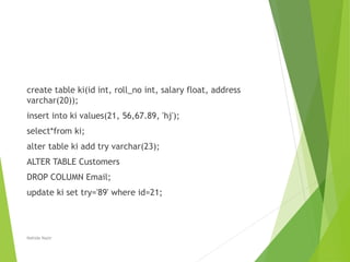 create table ki(id int, roll_no int, salary float, address
varchar(20));
insert into ki values(21, 56,67.89, 'hj');
select*from ki;
alter table ki add try varchar(23);
ALTER TABLE Customers
DROP COLUMN Email;
update ki set try='89' where id=21;
Nahida Nazir
 
