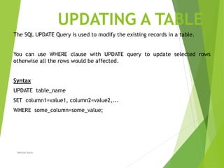 UPDATING A TABLE
The SQL UPDATE Query is used to modify the existing records in a table.
You can use WHERE clause with UPDATE query to update selected rows
otherwise all the rows would be affected.
Syntax
UPDATE table_name
SET column1=value1, column2=value2,...
WHERE some_column=some_value;
Nahida Nazir
 