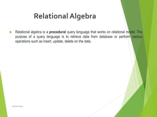 Relational Algebra
 Relational algebra is a procedural query language that works on relational model. The
purpose of a query language is to retrieve data from database or perform various
operations such as insert, update, delete on the data.
Nahida Nazir
 
