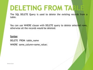 DELETING FROM TABLE
The SQL DELETE Query is used to delete the existing records from a
table.
You can use WHERE clause with DELETE query to delete selected rows,
otherwise all the records would be deleted.
Syntax
DELETE FROM table_name
WHERE some_column=some_value;
Nahida Nazir
 