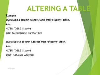 ALTERING A TABLE
Example
Ques: Add a column FathersName into ‘Student’ table.
Ans.
ALTER TABLE Student
ADD FathersName varchar(30);
Ques: Delete column Address from ‘Student’ table.
Ans.
ALTER TABLE Student
DROP COLUMN Address;
Nahida Nazir
 