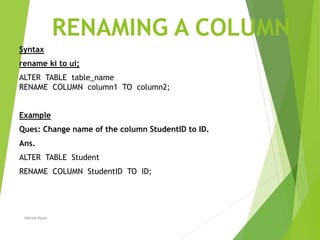 RENAMING A COLUMN
Syntax
rename ki to ui;
ALTER TABLE table_name
RENAME COLUMN column1 TO column2;
Example
Ques: Change name of the column StudentID to ID.
Ans.
ALTER TABLE Student
RENAME COLUMN StudentID TO ID;
Nahida Nazir
 