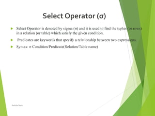 Select Operator (σ)
 Select Operator is denoted by sigma (σ) and it is used to find the tuples (or rows)
in a relation (or table) which satisfy the given condition.
 Predicates are keywords that specify a relationship between two expressions.
 Syntax: σ Condition/Predicate(Relation/Table name)
Nahida Nazir
 