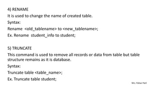 4) RENAME
It is used to change the name of created table.
Syntax:
Rename <old_tablename> to <new_tablename>;
Ex. Rename student_info to student;
5) TRUNCATE
This command is used to remove all records or data from table but table
structure remains as it is database.
Syntax:
Truncate table <table_name>;
Ex. Truncate table student;
Mrs. Pallavi Patil
 