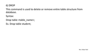 6) DROP
This command is used to delete or remove entire table structure from
database.
Syntax:
Drop table <table_name>;
Ex. Drop table student;
Mrs. Pallavi Patil
 