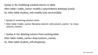Syntax 2: for modifying created column in table
Alter table < table_name> modify ( columnName datatype (size));
Ex. Alter table student_info modify (city varchar(20));
• Syntax 3: renaming column name
• Alter table <table_name> Rename column <old column_name> to <new
column_name>;
• Syntax 4: For deleting column from existing table
Alter table <table_name> drop (column_name);
Ex. Alter table student_info drop(city);
Mrs. Pallavi Patil
 
