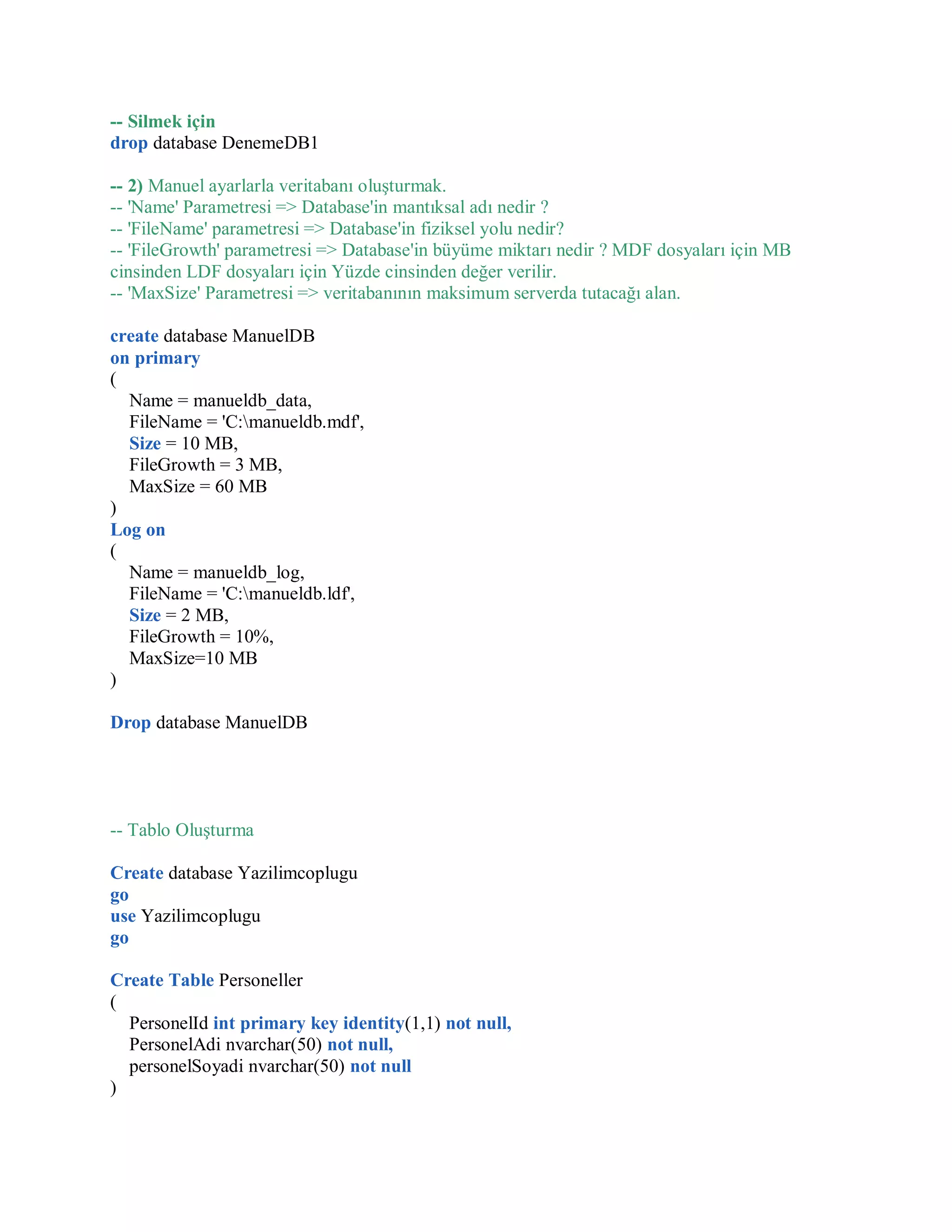 -- Silmek için
drop database DenemeDB1
-- 2) Manuel ayarlarla veritabanı oluşturmak.
-- 'Name' Parametresi => Database'in mantıksal adı nedir ?
-- 'FileName' parametresi => Database'in fiziksel yolu nedir?
-- 'FileGrowth' parametresi => Database'in büyüme miktarı nedir ? MDF dosyaları için MB
cinsinden LDF dosyaları için Yüzde cinsinden değer verilir.
-- 'MaxSize' Parametresi => veritabanının maksimum serverda tutacağı alan.
create database ManuelDB
on primary
(
Name = manueldb_data,
FileName = 'C:manueldb.mdf',
Size = 10 MB,
FileGrowth = 3 MB,
MaxSize = 60 MB
)
Log on
(
Name = manueldb_log,
FileName = 'C:manueldb.ldf',
Size = 2 MB,
FileGrowth = 10%,
MaxSize=10 MB
)
Drop database ManuelDB
-- Tablo Oluşturma
Create database Yazilimcoplugu
go
use Yazilimcoplugu
go
Create Table Personeller
(
PersonelId int primary key identity(1,1) not null,
PersonelAdi nvarchar(50) not null,
personelSoyadi nvarchar(50) not null
)
 