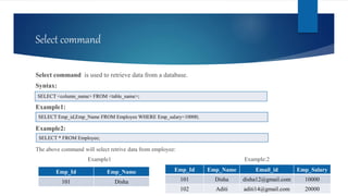 Select command
Select command is used to retrieve data from a database.
Syntax:
Example1:
Example2:
The above command will select retrive data from employee:
Example1 Example:2
SELECT <column_name> FROM <table_name>;
SELECT Emp_id,Emp_Name FROM Employee WHERE Emp_salary=10000;
Emp_Id Emp_Name
101 Disha
Emp_Id Emp_Name Email_id Emp_Salary
101 Disha disha12@gmail.com 10000
102 Aditi aditi14@gmail.com 20000
SELECT * FROM Employee;
 