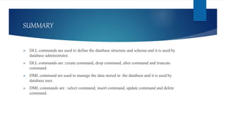 SUMMARY
 DLL commands are used to define the database structure and schema and it is used by
database administrator.
 DLL commands are :create command, drop command, alter command and truncate
command.
 DML command are used to manage the data stored in the database and it is used by
database user.
 DML commands are : select command, insert command, update command and delete
command.
 