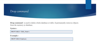 Drop command
Drop command is used to delete whole database or table .It permanently removes objects
from the memory or database.
Syntax:-
Example:-
DROP TABLE <Table_Name>;
DROP TABLE Employee;
 