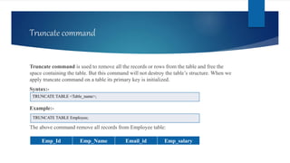Truncate command
Truncate command is used to remove all the records or rows from the table and free the
space containing the table. But this command will not destroy the table’s structure. When we
apply truncate command on a table its primary key is initialized.
Syntax:-
Example:-
The above command remove all records from Employee table:
TRUNCATE TABLE <Table_name>;
TRUNCATE TABLE Employee;
Emp_Id Emp_Name Email_id Emp_salary
 