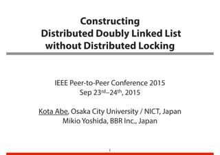 Constructing 
Distributed Doubly Linked List 
without Distributed Locking
IEEE Peer-to-Peer Conference 2015
Sep 23rd–24th, 2015
Kota Abe, Osaka City University / NICT, Japan
Mikio Yoshida, BBR Inc., Japan
1
 
