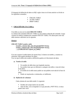Formación 2002. Tema 3.    Lenguaje de Definición de Datos (DDL)



El lenguaje de definición de datos en SQL según vimos en el tema anterior se divide en
los siguientes comandos:

                             •   CREATE TABLE
                             •   ALTER TABLE
                             •   DROP TABLE.


1. CREACIÓN DE UNA TABLA.


Una tabla se crea con la orden CREATE TABLE.
La sintáxis del comando CREATE TABLE es una sintáxis reducida del comando. Luego
veremos la sintáxis completa del comando CREATE TABLE. Por ahora para crear una
tabla tenemos suficiente con la siguiente.

Sintáxis

CREATE TABLE nombre_tabla
     (nombre_columna tipo_dato [longitud][NOT NULL],
     nombre_columna tipo_dato [longitude][NOT NULL],
     …) [TABLESPACE espacio_de_tabla};


Con esto creamos la tabla dentro de nuestra base, le damos un nombre, y creamos su
estructura. Sólo queda introducer los datos.
Una vez que la tabla está creada su definición queda en el diccionario de datos.

    a) Nombre de tabla

            • Un nombre de tabla tiene una longitude maxima.
            • Su nombre tiene que ser diferente a cualquier otra tabla o vista de la base
            de de datos.
            • El nombre de la tabla nunca podrá ser una palabra reservada de la base de
            datos.
            • Puede ser mayúsculas o minúsculas, es indiferente.

    b) Definición de columnas

        Cada columna de una tabla tendrá lo siguiente:

            • Nombre del campo dentro de una tabla.
            • Tipo de dato, con su longitude si es que procede y NOT NULL si ninca
            puede estar vacío.


Prácticas de Diseño y Gestión de Bases de Datos                            Page 2 of 23
 