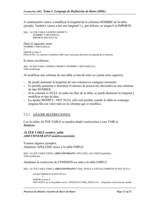Formación 2002. Tema 3.        Lenguaje de Definición de Datos (DDL)


A continuación vamos a modificar la longitud de la columna NOMBRE de la tabla
ejemplo. Tambié n vamos a dar una longitud 3 y, por defecto, se asigna 0 al IMPORTE.

SQL> ALTER TABLE EJEMPLO MODIFY (
       NOMBRE VARCHAR2(3),
       IMPORTE DEFAULT 0);

Dará el siguiente error:
NOMBRE VARCHAR2(3),
*
ERROR en línea 2:
ORA-01441: La columna a modificar debe estar vacía para disminuir la longitud de la columna.

Si ahora escribimos:
SQL>ALTER TABLE EJEMPLO MODIFY (NOMBRE VARCHAR2(35));
Tabla modificada.

Al modificar una columna de una tabla se han de tener en cuenta estos aspectos:

-   Se puede aumentar la longitiud de una columna en cualquier momento.
-   Es posible aumentar o disminuir el número de posicio nes decimales en una columna
    de tipo NUMBER.
-   Si la columna es NULL en todas las filas de la tabla, se puede disminuir la longitud y
    modificar el tipo de dato.
-   La opción MODIFY...NOT NULL sólo será posible cuando la tabla no contenga
    ninguna fila con valor nulo en la columna que se modifica.


2.2.1. AÑADIR RESTRICCIONES.

Con la orden ALTER TABLE se pueden añadir restricciones a una TABLA.
Sintáxis:

ALTER TABLE nombre_tabla
ADD CONSTRAINT nombreconstraint

Veamos algunos ejemplos.
Añadimos APELLIDO único a la tabla EMPLE:

SQL> ALTER TABLE EMPLE ADD CONSTRAINT APELLIDO_UQ UNIQUE(apellido);
Tabla modificada.

Añadimos la restricción de COMISION no nula a la tabla EMPLE:

SQL> ALTER TABLE EMPLE ADD CONSTRAINT COMI_NONULA CHECK(COMISION IS NOT NULL);

         check(COMISION IS NOT NULL)
                 *
         ERROR en línea 3:
         ORA-02293: no se ha podido activar (MAJESUS.COMI_NONULA) – compruebe restricción de violada



Prácticas de Diseño y Gestión de Bases de Datos                                                Page 21 of 23
 