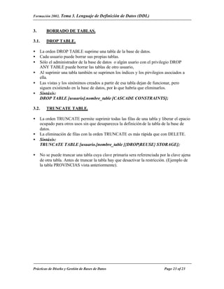 Formación 2002. Tema 3.    Lenguaje de Definición de Datos (DDL)


3.      BORRADO DE TABLAS.

3.1.    DROP TABLE.

•    La orden DROP TABLE suprime una tabla de la base de datos.
•    Cada usuario puede borrar sus propias tablas.
•    Sólo el administrador de la base de datos o algún usario con el privilegio DROP
     ANY TABLE puede borrar las tablas de otro usuario,
•    Al suprimir una tabla también se suprimen los índices y los pirvilegios asociados a
     ella.
•    Las vistas y los sinónimos creados a partir de esa tabla dejan de funcionar, pero
     siguen existiendo en la base de datos, por lo que habría que eliminarlos.
•    Sintáxis:
     DROP TABLE [usuario].nombre_table [CASCADE CONSTRAINTS];

3.2.    TRUNCATE TABLE.

•    La orden TRUNCATE permite suprimir todas las filas de una tabla y liberar el epacio
     ocupado para otros usos sin que desaparezca la definición de la tabla de la base de
     datos.
•    La eliminación de filas con la orden TRUNCATE es más rápida que con DELETE.
•    Sintáxis:
     TRUNCATE TABLE [usuario.]nombre_table [{DROP|REUSE} STORAGE];

•    No se puede truncar una tabla cuya clave primaria sera referenciada por la clave ajena
     de otra tabla. Antes de truncar la tabla hay que desactivar la restricción. (Ejemplo de
     la tabla PROVINCIAS vista anteriormente).




Prácticas de Diseño y Gestión de Bases de Datos                             Page 23 of 23
 