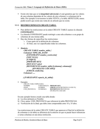 Formación 2002. Tema 3.    Lenguaje de Definición de Datos (DDL)


    •   Existe otro tipo que es la integridad referencial, el cual garantiza que los valores
        de una columna dependan de los valores de otra columna ( o columnas) de la
        tabla. Por ejemplo si tuviesemos la tabla VENTA y la tabla ARTICULOS, nunca
        podrá ocurrir que exista una venta de un artículo que no existe.

1.1.1. RESTRICCIONES EN CREATE TABLE.

    •   Para definir las restricciones en la orden CREATE TABLE usamos la cláusula
        CONSTRAINT.
    •   La cláusula CONSTRAINT puede restringir a una sola columna o a un grupo de
        columnas de una misma tabla.
    •   Hay dos formas de especificar las restricciones:
            o Como parte de la definición de columnas
            o Al final, una vez especificadas todas las columnas.

    •   Sintáxis:
           CREATE TABLE nombre_tabla {
           Columna1 TIPO_DE_DATO
               [CONSTRAINT nombre_restricción]
               [NOT NULL]
               [UNIQUE]
               [PRIMARY KEY]
               [DEFAULT valor]
               [REFERENCES nombre_tabla [(columna[, columna])]
                    [ON DELETE CASCADE]]
               [CHECK condición],
           Columna2 .....

            ) [TABLESAPCE espacio_de_tabla];

    •   Ejemplo:
            CREATE TABLE EMPLEADO (
            NOMBRE          VARCHAR2(25) PRIMARY KEY,
            EDAD            NUMBER       CHECK (EDAD BETWEEN 18 AND 35),
            COD_PROVINCIA   NUMBER(2)    REFERENCES PROVINCIAS
                                         ON DELETE CASCADE



    En este ejemplo hemos creado una tabla donde:
    a) La clave primaria es Nombre
    b) Clave ajena: COD_PROVINCIA que referencia la tabla PROVINCIAS.
    c) Verificación de la edad, que debe estar comprendida entre 18 y 35 años.


    Las restricciones de la orden CREATE TABLE que aparecen al final de la definición
    de columnas (o de tabla) se diferencia de la anterior en que se puede hacer referencias
    a varias columnas en una única restricción.

Prácticas de Diseño y Gestión de Bases de Datos                              Page 8 of 23
 
