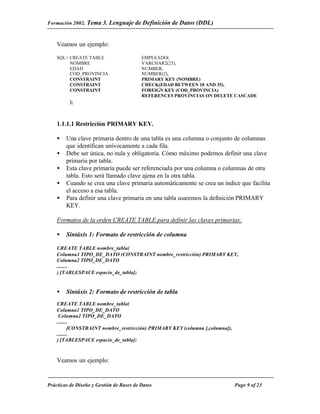 Formación 2002. Tema 3.    Lenguaje de Definición de Datos (DDL)


    Veamos un ejemplo:

    SQL> CREATE TABLE                     EMPLEADO(
         NOMBRE                           VARCHAR2(25),
         EDAD                             NUMBER,
         COD_PROVINCIA                    NUMBER(2),
         CONSTRAINT                       PRIMARY KEY (NOMBRE)
         CONSTRAINT                       CHECK(EDAD BETWEEN 18 AND 35),
         CONSTRAINT                       FOREIGN KEY (COD_PROVINCIA)
                                          REFERENCES PROVINCIAS ON DELETE CASCADE
         );


    1.1.1.1 Restricción PRIMARY KEY.

    •   Una clave primaria dentro de una tabla es una columna o conjunto de columnas
        que identifican unívocamente a cada fila.
    •   Debe ser única, no nula y obligatoria. Cómo máximo podemos definir una clave
        primaria por tabla.
    •   Esta clave primaria puede ser referenciada por una columna o columnas de otra
        tabla. Esto será llamado clave ajena en la otra tabla.
    •   Cuando se crea una clave primaria automáticamente se crea un índice que facilita
        el acceso a esa tabla.
    •   Para definir una clave primaria en una tabla usaremos la definición PRIMARY
        KEY.

    Formatos de la orden CREATE TABLE para definir las claves primarias:

    •   Sintáxis 1: Formato de restricción de columna

    CREATE TABLE nombre_tabla(
    Columna1 TIPO_DE_DATO (CONSTRAINT nombre_restricción) PRIMARY KEY,
    Columna2 TIPO_DE_DATO
    ........
    ) [TABLESPACE espacio_de_tabla];


    •   Sintáxis 2: Formato de restricción de tabla
    CREATE TABLE nombre_tabla(
    Columna1 TIPO_DE_DATO
     Columna2 TIPO_DE_DATO
    ........
           [CONSTRAINT nombre_restricción) PRIMARY KEY (columna [,columna]),
    ........
    ) [TABLESPACE espacio_de_tabla];



    Veamos un ejemplo:


Prácticas de Diseño y Gestión de Bases de Datos                                Page 9 of 23
 