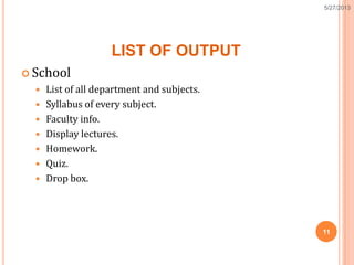 LIST OF OUTPUT
 School
 List of all department and subjects.
 Syllabus of every subject.
 Faculty info.
 Display lectures.
 Homework.
 Quiz.
 Drop box.
11
5/27/2013
 
