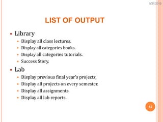 LIST OF OUTPUT
 Library
 Display all class lectures.
 Display all categories books.
 Display all categories tutorials.
 Success Story.
 Lab
 Display previous final year’s projects.
 Display all projects on every semester.
 Display all assignments.
 Display all lab reports.
12
5/27/2013
 