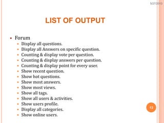 LIST OF OUTPUT
 Forum
 Display all questions.
 Display all Answers on specific question.
 Counting & display vote per question.
 Counting & display answers per question.
 Counting & display point for every user.
 Show recent question.
 Show hot questions.
 Show most answers.
 Show most views.
 Show all tags.
 Show all users & activities.
 Show users profile.
 Display all categories.
 Show online users.
13
5/27/2013
 