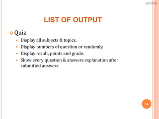 LIST OF OUTPUT
 Quiz
 Display all subjects & topics.
 Display numbers of question or randomly.
 Display result, points and grade.
 Show every question & answers explanation after
submitted answers.
14
5/27/2013
 
