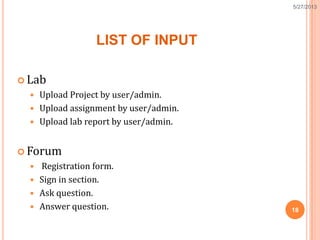 LIST OF INPUT
 Lab
 Upload Project by user/admin.
 Upload assignment by user/admin.
 Upload lab report by user/admin.
 Forum
 Registration form.
 Sign in section.
 Ask question.
 Answer question. 18
5/27/2013
 