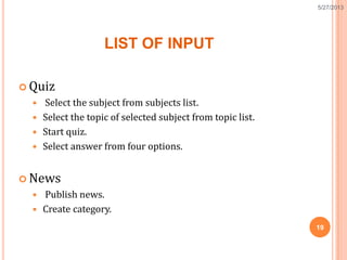 LIST OF INPUT
 Quiz
 Select the subject from subjects list.
 Select the topic of selected subject from topic list.
 Start quiz.
 Select answer from four options.
 News
 Publish news.
 Create category.
19
5/27/2013
 