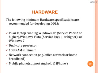 HARDWARE
The following minimum Hardware specifications are
recommended for developing DDLS:
 PC or laptop running Windows XP (Service Pack 2 or
higher),Windows Vista (Service Pack 1 or higher), or
Windows 7
 Dual-core processor
 1GB RAM minimum
 Network connection (e.g. office network or home
broadband)
 Mobile phone(support Android & iPhone ) 22
5/27/2013
 