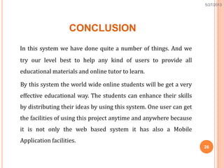 CONCLUSION
In this system we have done quite a number of things. And we
try our level best to help any kind of users to provide all
educational materials and online tutor to learn.
By this system the world wide online students will be get a very
effective educational way. The students can enhance their skills
by distributing their ideas by using this system. One user can get
the facilities of using this project anytime and anywhere because
it is not only the web based system it has also a Mobile
Application facilities.
26
5/27/2013
 