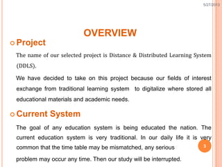 OVERVIEW
 Project
The name of our selected project is Distance & Distributed Learning System
(DDLS).
We have decided to take on this project because our fields of interest
exchange from traditional learning system to digitalize where stored all
educational materials and academic needs.
 Current System
The goal of any education system is being educated the nation. The
current education system is very traditional. In our daily life it is very
common that the time table may be mismatched, any serious
problem may occur any time. Then our study will be interrupted.
5/27/2013
 