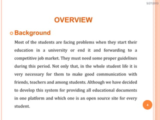 OVERVIEW
 Background
Most of the students are facing problems when they start their
education in a university or end it and forwarding to a
competitive job market. They must need some proper guidelines
during this period. Not only that, in the whole student life it is
very necessary for them to make good communication with
friends, teachers and among students. Although we have decided
to develop this system for providing all educational documents
in one platform and which one is an open source site for every
student.
5/27/2013
4
 